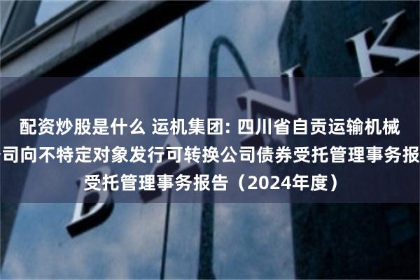 配资炒股是什么 运机集团: 四川省自贡运输机械集团股份有限公司向不特定对象发行可转换公司债券受托管理事务报告(2024年度)