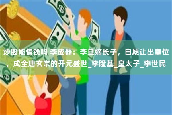 炒股能借钱吗 李成器：李旦嫡长子，自愿让出皇位，成全唐玄宗的开元盛世_李隆基_皇太子_李世民