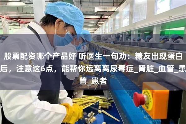 股票配资哪个产品好 听医生一句劝：糖友出现蛋白尿后，注意这6点，能帮你远离离尿毒症_肾脏_血管_患者