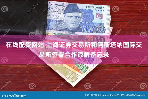 在线配资网站 上海证券交易所和阿斯塔纳国际交易所签署合作谅解备忘录