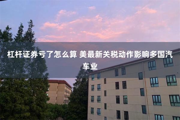 杠杆证券亏了怎么算 美最新关税动作影响多国汽车业
