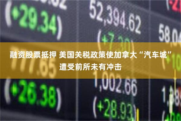 融资股票抵押 美国关税政策使加拿大“汽车城”遭受前所未有冲击