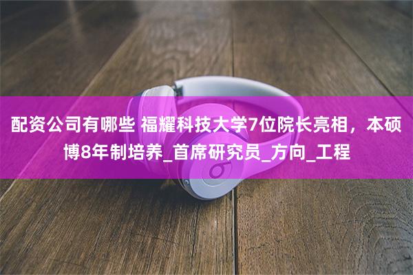 配资公司有哪些 福耀科技大学7位院长亮相，本硕博8年制培养_首席研究员_方向_工程