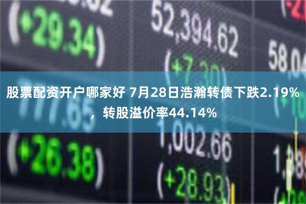 股票配资开户哪家好 7月28日浩瀚转债下跌2.19%，转股溢价率44.14%