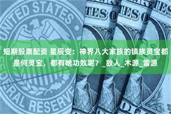 短期股票配资 星辰变：神界八大家族的镇族灵宝都是何灵宝，都有啥功效呢？_敌人_木源_雷源
