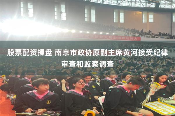 股票配资操盘 南京市政协原副主席黄河接受纪律审查和监察调查