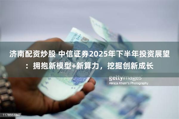 济南配资炒股 中信证券2025年下半年投资展望：拥抱新模型+新算力，挖掘创新成长
