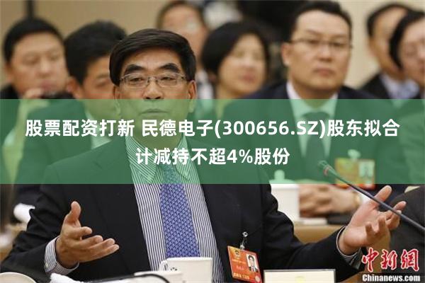 股票配资打新 民德电子(300656.SZ)股东拟合计减持不超4%股份