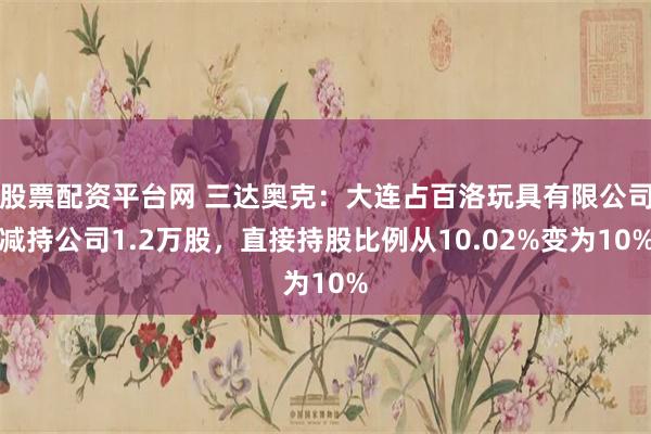 股票配资平台网 三达奥克：大连占百洛玩具有限公司减持公司1.2万股，直接持股比例从10.02%变为10%