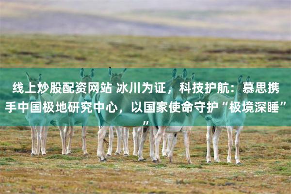 线上炒股配资网站 冰川为证，科技护航：慕思携手中国极地研究中心，以国家使命守护“极境深睡”