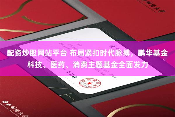 配资炒股网站平台 布局紧扣时代脉搏，鹏华基金科技、医药、消费主题基金全面发力