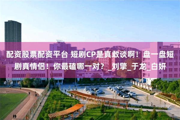 配资股票配资平台 短剧CP是真敢谈啊！盘一盘短剧真情侣！你最磕哪一对？_刘擎_于龙_白妍