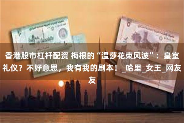 香港股市杠杆配资 梅根的“温莎花束风波”：皇室礼仪？不好意思，我有我的剧本！_哈里_女王_网友