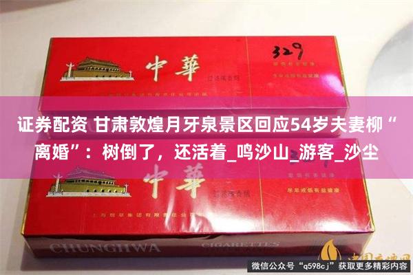 证券配资 甘肃敦煌月牙泉景区回应54岁夫妻柳“离婚”：树倒了，还活着_鸣沙山_游客_沙尘