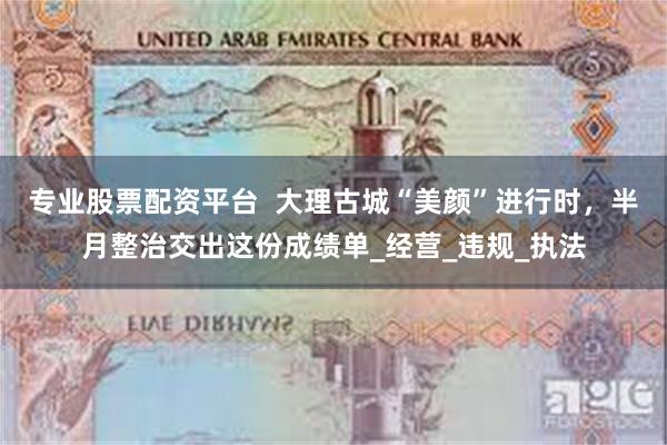 专业股票配资平台  大理古城“美颜”进行时，半月整治交出这份成绩单_经营_违规_执法
