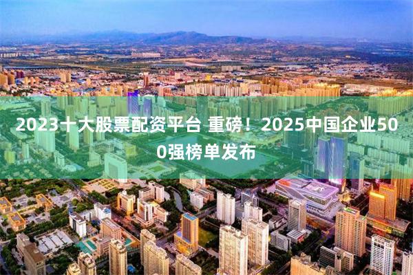 2023十大股票配资平台 重磅！2025中国企业500强榜单发布
