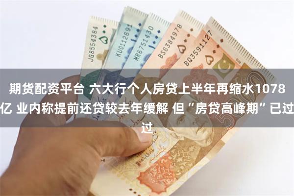 期货配资平台 六大行个人房贷上半年再缩水1078亿 业内称提前还贷较去年缓解 但“房贷高峰期”已过