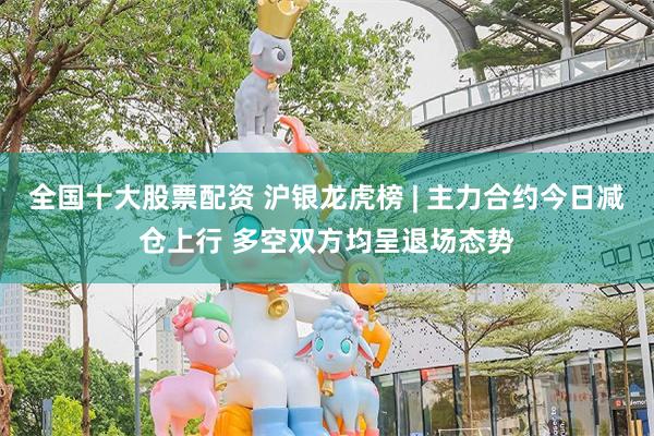 全国十大股票配资 沪银龙虎榜 | 主力合约今日减仓上行 多空双方均呈退场态势